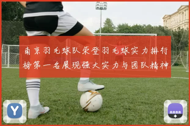 南京羽毛球队荣登羽毛球实力排行榜第一名展现强大实力与团队精神