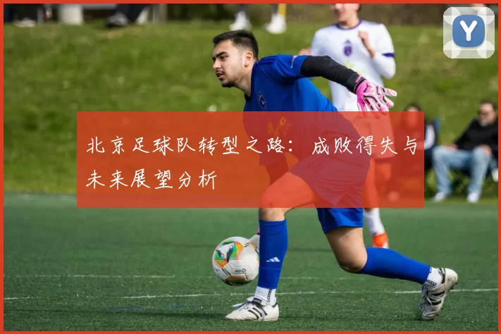 北京足球队转型之路：成败得失与未来展望分析