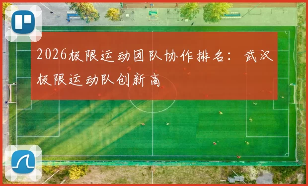 2026极限运动团队协作排名：武汉极限运动队创新高