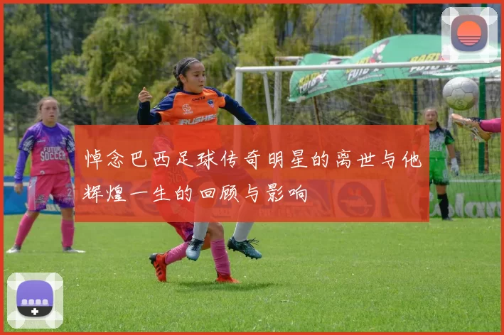 悼念巴西足球传奇明星的离世与他辉煌一生的回顾与影响