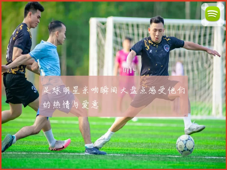 足球明星亲吻瞬间大盘点感受他们的热情与爱意