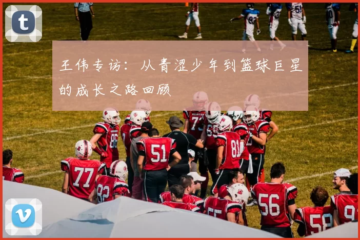 王伟专访：从青涩少年到篮球巨星的成长之路回顾
