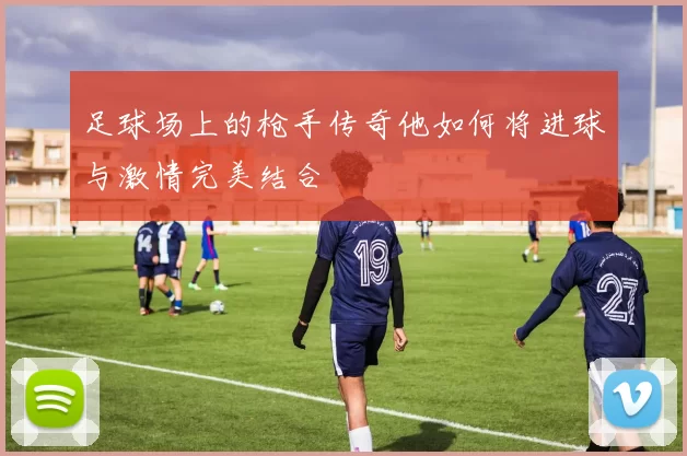 足球场上的枪手传奇他如何将进球与激情完美结合