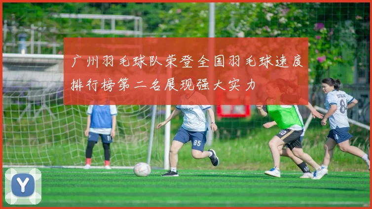 广州羽毛球队荣登全国羽毛球速度排行榜第二名展现强大实力