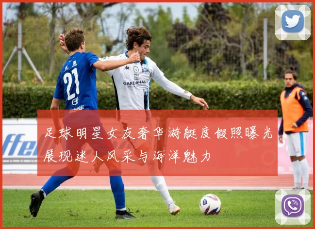 足球明星女友奢华游艇度假照曝光展现迷人风采与海洋魅力